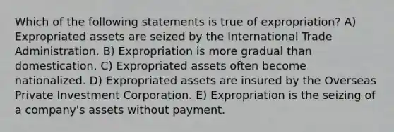 Which of the following statements is true of expropriation? A) Expropriated assets are seized by the International Trade Administration. B) Expropriation is more gradual than domestication. C) Expropriated assets often become nationalized. D) Expropriated assets are insured by the Overseas Private Investment Corporation. E) Expropriation is the seizing of a company's assets without payment.