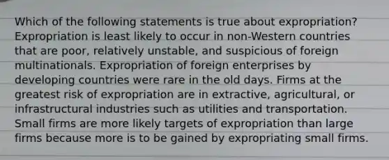 Which of the following statements is true about expropriation? Expropriation is least likely to occur in non-Western countries that are poor, relatively unstable, and suspicious of foreign multinationals. Expropriation of foreign enterprises by developing countries were rare in the old days. Firms at the greatest risk of expropriation are in extractive, agricultural, or infrastructural industries such as utilities and transportation. Small firms are more likely targets of expropriation than large firms because more is to be gained by expropriating small firms.