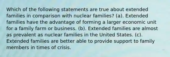 Which of the following statements are true about extended families in comparison with nuclear families? (a). Extended families have the advantage of forming a larger economic unit for a family farm or business. (b). Extended families are almost as prevalent as nuclear families in the United States. (c). Extended families are better able to provide support to family members in times of crisis.