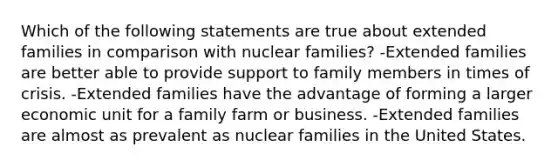 Which of the following statements are true about extended families in comparison with nuclear families? -Extended families are better able to provide support to family members in times of crisis. -Extended families have the advantage of forming a larger economic unit for a family farm or business. -Extended families are almost as prevalent as nuclear families in the United States.