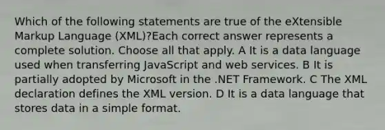 Which of the following statements are true of the eXtensible Markup Language (XML)?Each correct answer represents a complete solution. Choose all that apply. A It is a data language used when transferring JavaScript and web services. B It is partially adopted by Microsoft in the .NET Framework. C The XML declaration defines the XML version. D It is a data language that stores data in a simple format.