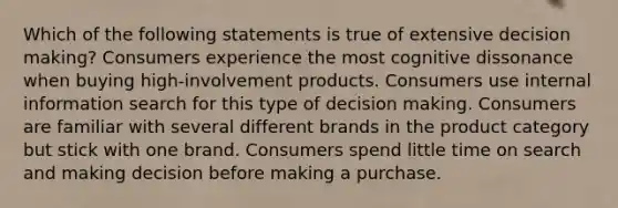 Which of the following statements is true of extensive decision making? Consumers experience the most cognitive dissonance when buying high-involvement products. Consumers use internal information search for this type of decision making. Consumers are familiar with several different brands in the product category but stick with one brand. Consumers spend little time on search and making decision before making a purchase.