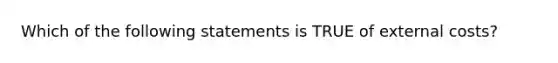 Which of the following statements is TRUE of external costs?