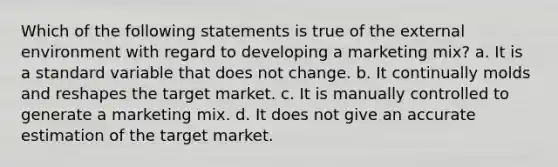 Which of the following statements is true of the external environment with regard to developing a marketing mix? a. It is a standard variable that does not change. b. It continually molds and reshapes the target market. c. It is manually controlled to generate a marketing mix. d. It does not give an accurate estimation of the target market.