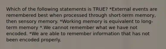 Which of the following statements is TRUE? *External events are remembered best when processed through short-term memory, then sensory memory. *Working memory is equivalent to long-term memory *.We cannot remember what we have not encoded. *We are able to remember information that has not been encoded properly.