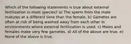 Which of the following statements is true about external fertilization in most species? a) The sperm from the male matures at a different time than the female. b) Gametes are often at risk of being washed away from each other in environments where external fertilization is used. c) Males and females make very few gametes. d) All of the above are true. e) None of the above is true.