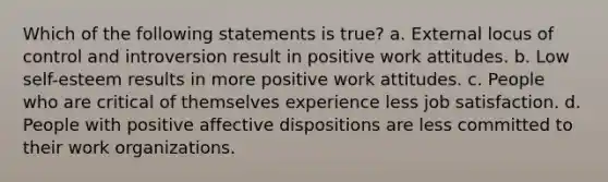 Which of the following statements is true? a. External locus of control and introversion result in positive work attitudes. b. Low self-esteem results in more positive work attitudes. c. People who are critical of themselves experience less job satisfaction. d. People with positive affective dispositions are less committed to their work organizations.