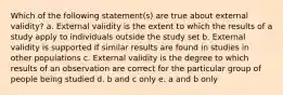 Which of the following statement(s) are true about external validity? a. External validity is the extent to which the results of a study apply to individuals outside the study set b. External validity is supported if similar results are found in studies in other populations c. External validity is the degree to which results of an observation are correct for the particular group of people being studied d. b and c only e. a and b only