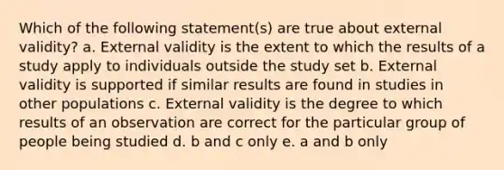 Which of the following statement(s) are true about external validity? a. External validity is the extent to which the results of a study apply to individuals outside the study set b. External validity is supported if similar results are found in studies in other populations c. External validity is the degree to which results of an observation are correct for the particular group of people being studied d. b and c only e. a and b only