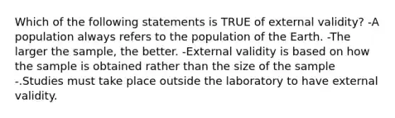 Which of the following statements is TRUE of external validity? -A population always refers to the population of the Earth. -The larger the sample, the better. -External validity is based on how the sample is obtained rather than the size of the sample -.Studies must take place outside the laboratory to have external validity.