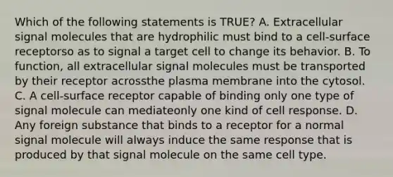 Which of the following statements is TRUE? A. Extracellular signal molecules that are hydrophilic must bind to a cell-surface receptorso as to signal a target cell to change its behavior. B. To function, all extracellular signal molecules must be transported by their receptor acrossthe plasma membrane into the cytosol. C. A cell-surface receptor capable of binding only one type of signal molecule can mediateonly one kind of cell response. D. Any foreign substance that binds to a receptor for a normal signal molecule will always induce the same response that is produced by that signal molecule on the same cell type.