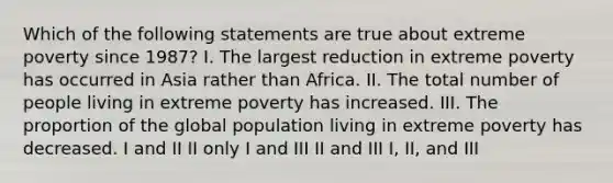 Which of the following statements are true about extreme poverty since 1987? I. The largest reduction in extreme poverty has occurred in Asia rather than Africa. II. The total number of people living in extreme poverty has increased. III. The proportion of the global population living in extreme poverty has decreased. I and II II only I and III II and III I, II, and III