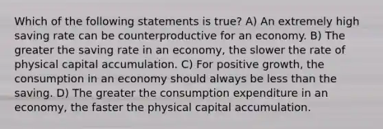 Which of the following statements is true? A) An extremely high saving rate can be counterproductive for an economy. B) The greater the saving rate in an economy, the slower the rate of physical capital accumulation. C) For positive growth, the consumption in an economy should always be less than the saving. D) The greater the consumption expenditure in an economy, the faster the physical capital accumulation.