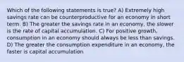 Which of the following statements is true? A) Extremely high savings rate can be counterproductive for an economy in short term. B) The greater the savings rate in an economy, the slower is the rate of capital accumulation. C) For positive growth, consumption in an economy should always be less than savings. D) The greater the consumption expenditure in an economy, the faster is capital accumulation