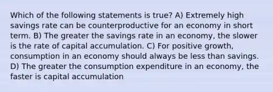 Which of the following statements is true? A) Extremely high savings rate can be counterproductive for an economy in short term. B) The greater the savings rate in an economy, the slower is the rate of capital accumulation. C) For positive growth, consumption in an economy should always be less than savings. D) The greater the consumption expenditure in an economy, the faster is capital accumulation