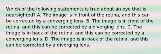 Which of the following statements is true about an eye that is nearsighted? A. The image is in front of the retina, and this can be corrected by a converging lens. B. The image is in front of the retina, and this can be corrected by a diverging lens. C. The image is in back of the retina, and this can be corrected by a converging lens. D. The image is in back of the retina, and this can be corrected by a diverging lens.