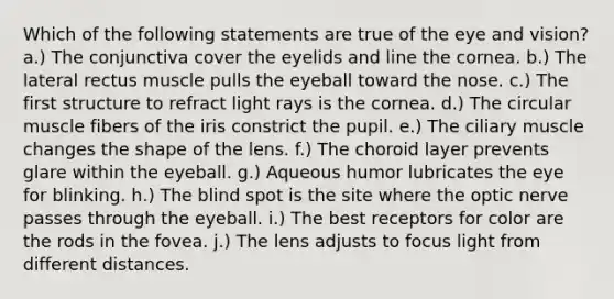 Which of the following statements are true of the eye and vision? a.) The conjunctiva cover the eyelids and line the cornea. b.) The lateral rectus muscle pulls the eyeball toward the nose. c.) The first structure to refract light rays is the cornea. d.) The circular muscle fibers of the iris constrict the pupil. e.) The ciliary muscle changes the shape of the lens. f.) The choroid layer prevents glare within the eyeball. g.) Aqueous humor lubricates the eye for blinking. h.) The blind spot is the site where the optic nerve passes through the eyeball. i.) The best receptors for color are the rods in the fovea. j.) The lens adjusts to focus light from different distances.