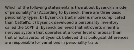 Which of the following statements is true about Eysenck's model of personality? a) According to Eysenck, there are three basic personality types. b) Eysenck's trait model is more complicated than Cattell's. c) Eysenck developed a personality inventory called the 16PF. d) Eysenck believed that introverts inherit a nervous system that operates at a lower level of arousal than that of extraverts. e) Eysenck believed that biological differences are responsible for variations in personality traits