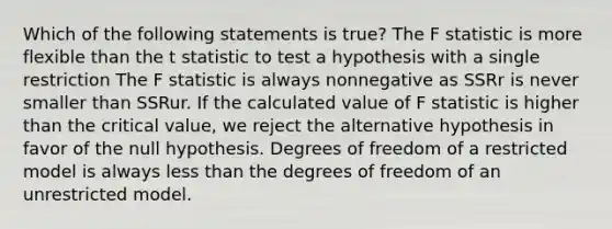 Which of the following statements is true? The F statistic is more flexible than the t statistic to test a hypothesis with a single restriction The F statistic is always nonnegative as SSRr is never smaller than SSRur. If the calculated value of F statistic is higher than the critical value, we reject the alternative hypothesis in favor of the null hypothesis. Degrees of freedom of a restricted model is always less than the degrees of freedom of an unrestricted model.