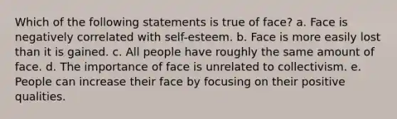 Which of the following statements is true of face? a. Face is negatively correlated with self-esteem. b. Face is more easily lost than it is gained. c. All people have roughly the same amount of face. d. The importance of face is unrelated to collectivism. e. People can increase their face by focusing on their positive qualities.