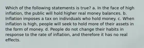 Which of the following statements is true? a. In the face of high inflation, the public will hold higher real money balances. b. Inflation imposes a tax on individuals who hold money. c. When inflation is high, people will seek to hold more of their assets in the form of money. d. People do not change their habits in response to the rate of inflation, and therefore it has no real effects.