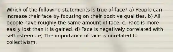 Which of the following statements is true of face? a) People can increase their face by focusing on their positive qualities. b) All people have roughly the same amount of face. c) Face is more easily lost than it is gained. d) Face is negatively correlated with self-esteem. e) The importance of face is unrelated to collectivism.