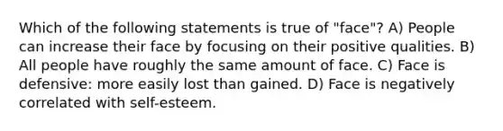 Which of the following statements is true of "face"? A) People can increase their face by focusing on their positive qualities. B) All people have roughly the same amount of face. C) Face is defensive: more easily lost than gained. D) Face is negatively correlated with self-esteem.