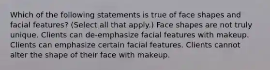 Which of the following statements is true of face shapes and facial features? (Select all that apply.) Face shapes are not truly unique. Clients can de-emphasize facial features with makeup. Clients can emphasize certain facial features. Clients cannot alter the shape of their face with makeup.