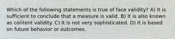 Which of the following statements is true of face validity? A) It is sufficient to conclude that a measure is valid. B) It is also known as content validity. C) It is not very sophisticated. D) It is based on future behavior or outcomes.