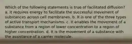 Which of the following statements is true of facilitated diffusion? a. It requires energy to facilitate the successful movement of substances across cell membranes. b. It is one of the three types of active transport mechanisms. c. It enables the movement of a substance from a region of lower concentration to a region of higher concentration. d. It is the movement of a substance with the assistance of a carrier molecule.