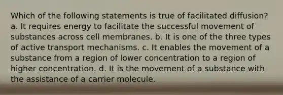 Which of the following statements is true of facilitated diffusion? a. It requires energy to facilitate the successful movement of substances across cell membranes. b. It is one of the three types of active transport mechanisms. c. It enables the movement of a substance from a region of lower concentration to a region of higher concentration. d. It is the movement of a substance with the assistance of a carrier molecule.