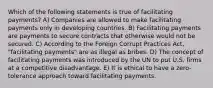 Which of the following statements is true of facilitating payments? A) Companies are allowed to make facilitating payments only in developing countries. B) Facilitating payments are payments to secure contracts that otherwise would not be secured. C) According to the Foreign Corrupt Practices Act, "facilitating payments" are as illegal as bribes. D) The concept of facilitating payments was introduced by the UN to put U.S. firms at a competitive disadvantage. E) It is ethical to have a zero-tolerance approach toward facilitating payments.