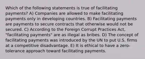 Which of the following statements is true of facilitating payments? A) Companies are allowed to make facilitating payments only in developing countries. B) Facilitating payments are payments to secure contracts that otherwise would not be secured. C) According to the Foreign Corrupt Practices Act, "facilitating payments" are as illegal as bribes. D) The concept of facilitating payments was introduced by the UN to put U.S. firms at a competitive disadvantage. E) It is ethical to have a zero-tolerance approach toward facilitating payments.