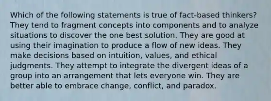 Which of the following statements is true of fact-based thinkers? They tend to fragment concepts into components and to analyze situations to discover the one best solution. They are good at using their imagination to produce a flow of new ideas. They make decisions based on intuition, values, and ethical judgments. They attempt to integrate the divergent ideas of a group into an arrangement that lets everyone win. They are better able to embrace change, conflict, and paradox.