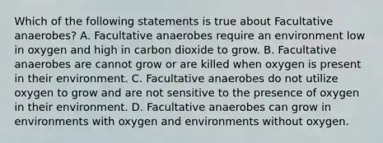 Which of the following statements is true about Facultative anaerobes? A. Facultative anaerobes require an environment low in oxygen and high in carbon dioxide to grow. B. Facultative anaerobes are cannot grow or are killed when oxygen is present in their environment. C. Facultative anaerobes do not utilize oxygen to grow and are not sensitive to the presence of oxygen in their environment. D. Facultative anaerobes can grow in environments with oxygen and environments without oxygen.