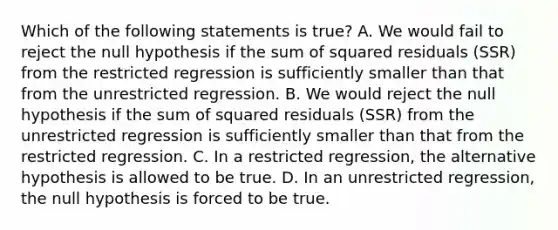 Which of the following statements is​ true? A. We would fail to reject the null hypothesis if the sum of squared residuals ​(SSR​) from the restricted regression is sufficiently smaller than that from the unrestricted regression. B. We would reject the null hypothesis if the sum of squared residuals ​(SSR​) from the unrestricted regression is sufficiently smaller than that from the restricted regression. C. In a restricted​ regression, the alternative hypothesis is allowed to be true. D. In an unrestricted​ regression, the null hypothesis is forced to be true.