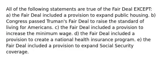 All of the following statements are true of the Fair Deal EXCEPT: a) the Fair Deal included a provision to expand public housing. b) Congress passed Truman's Fair Deal to raise the standard of living for Americans. c) the Fair Deal included a provision to increase the minimum wage. d) the Fair Deal included a provision to create a national health insurance program. e) the Fair Deal included a provision to expand Social Security coverage.