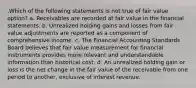 .Which of the following statements is not true of fair value option? a. Receivables are recorded at fair value in the financial statements. b. Unrealized holding gains and losses from fair value adjustments are reported as a component of comprehensive income. c. The Financial Accounting Standards Board believes that fair value measurement for financial instruments provides more relevant and understandable information than historical cost. d. An unrealized holding gain or loss is the net change in the fair value of the receivable from one period to another, exclusive of interest revenue.