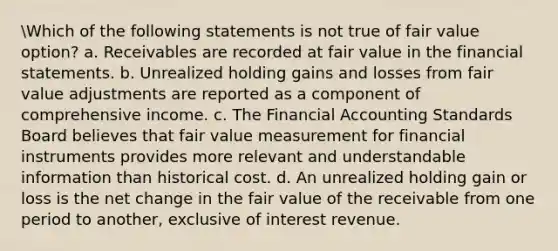 Which of the following statements is not true of fair value option? a. Receivables are recorded at fair value in the financial statements. b. Unrealized holding gains and losses from fair value adjustments are reported as a component of comprehensive income. c. The Financial Accounting Standards Board believes that fair value measurement for financial instruments provides more relevant and understandable information than historical cost. d. An unrealized holding gain or loss is the net change in the fair value of the receivable from one period to another, exclusive of interest revenue.