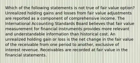 Which of the following statements is not true of fair value option? Unrealized holding gains and losses from fair value adjustments are reported as a component of comprehensive income. The International Accounting Standards Board believes that fair value measurement for financial instruments provides more relevant and understandable information than historical cost. An unrealized holding gain or loss is the net change in the fair value of the receivable from one period to another, exclusive of interest revenue. Receivables are recorded at fair value in the financial statements.