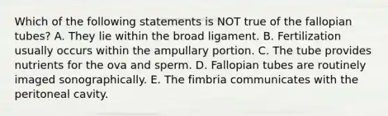 Which of the following statements is NOT true of the fallopian tubes? A. They lie within the broad ligament. B. Fertilization usually occurs within the ampullary portion. C. The tube provides nutrients for the ova and sperm. D. Fallopian tubes are routinely imaged sonographically. E. The fimbria communicates with the peritoneal cavity.