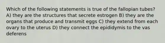 Which of the following statements is true of the fallopian tubes? A) they are the structures that secrete estrogen B) they are the organs that produce and transmit eggs C) they extend from each ovary to the uterus D) they connect the epididymis to the vas deferens