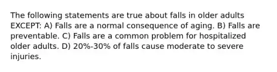 The following statements are true about falls in older adults EXCEPT: A) Falls are a normal consequence of aging. B) Falls are preventable. C) Falls are a common problem for hospitalized older adults. D) 20%-30% of falls cause moderate to severe injuries.