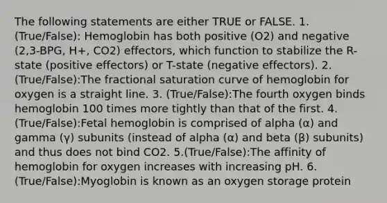 The following statements are either TRUE or FALSE. 1. (True/False): Hemoglobin has both positive (O2) and negative (2,3-BPG, H+, CO2) effectors, which function to stabilize the R-state (positive effectors) or T-state (negative effectors). 2. (True/False):The fractional saturation curve of hemoglobin for oxygen is a straight line. 3. (True/False):The fourth oxygen binds hemoglobin 100 times more tightly than that of the first. 4.(True/False):Fetal hemoglobin is comprised of alpha (α) and gamma (γ) subunits (instead of alpha (α) and beta (β) subunits) and thus does not bind CO2. 5.(True/False):The affinity of hemoglobin for oxygen increases with increasing pH. 6.(True/False):Myoglobin is known as an oxygen storage protein