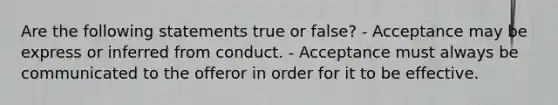 Are the following statements true or false? - Acceptance may be express or inferred from conduct. - Acceptance must always be communicated to the offeror in order for it to be effective.