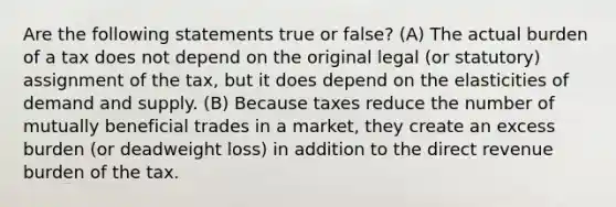 Are the following statements true or false? (A) The actual burden of a tax does not depend on the original legal (or statutory) assignment of the tax, but it does depend on the elasticities of demand and supply. (B) Because taxes reduce the number of mutually beneficial trades in a market, they create an excess burden (or deadweight loss) in addition to the direct revenue burden of the tax.