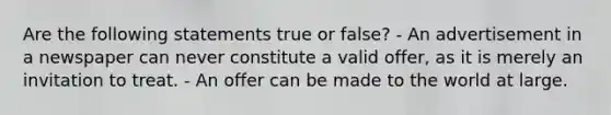 Are the following statements true or false? - An advertisement in a newspaper can never constitute a valid offer, as it is merely an invitation to treat. - An offer can be made to the world at large.