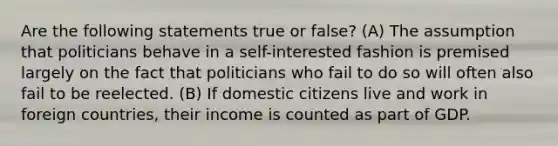 Are the following statements true or false? (A) The assumption that politicians behave in a self-interested fashion is premised largely on the fact that politicians who fail to do so will often also fail to be reelected. (B) If domestic citizens live and work in foreign countries, their income is counted as part of GDP.