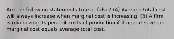 Are the following statements true or false? (A) Average total cost will always increase when marginal cost is increasing. (B) A firm is minimizing its per-unit costs of production if it operates where marginal cost equals average total cost.