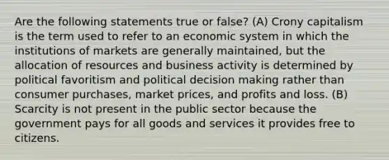 Are the following statements true or false? (A) Crony capitalism is the term used to refer to an economic system in which the institutions of markets are generally maintained, but the allocation of resources and business activity is determined by political favoritism and political decision making rather than consumer purchases, market prices, and profits and loss. (B) Scarcity is not present in the public sector because the government pays for all goods and services it provides free to citizens.